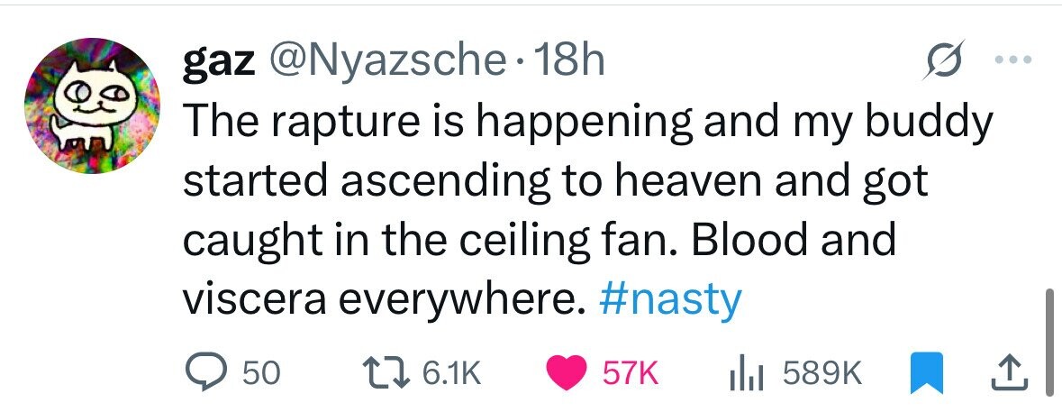 gaz @Nyazsche.1 18h The rapture is happening and my buddy started ascending to heaven and got caught in the ceiling fan. Blood and viscera everywhere. #nasty 50 6.1K 57K del 589K