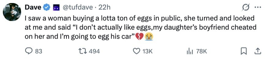 Dave @tufdave 22h ... I saw a woman buying a lotta ton of eggs in public, she turned and looked at me and said I don't actually like eggs,my daughter's boyfriend cheated on her and I'm going to egg his car 83 494 13K 78K 
