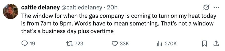 caitie delaney @caitiedelaney 20h ... The window for when the gas company is coming to turn on my heat today is from 7am to 8pm. Words have to mean something. That's not a window that's a business day plus overtime 19 723 33K 270K 
