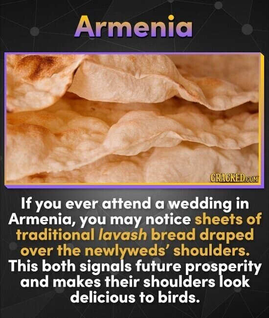 Armenia CRACKED.COM If you ever attend a wedding in Armenia, you may notice sheets of traditional lavash bread draped over the newlyweds' shoulders. This both signals future prosperity and makes their shoulders look delicious to birds.