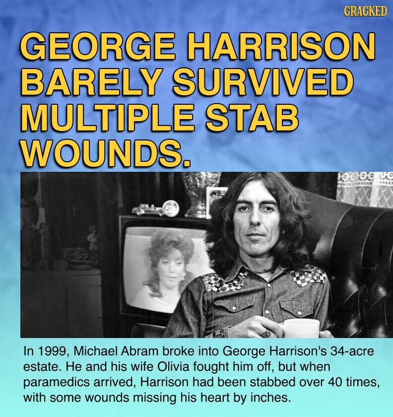 CRACKED GEORGE HARRISON BARELY SURVIVED MULTIPLE STAB WOUNDS. 1 In 1999, Michael Abram broke into George Harrison's 34-acre estate. Не and his wife Olivia fought him off, but when paramedics arrived, Harrison had been stabbed over 40 times, with some wounds missing his heart by inches.