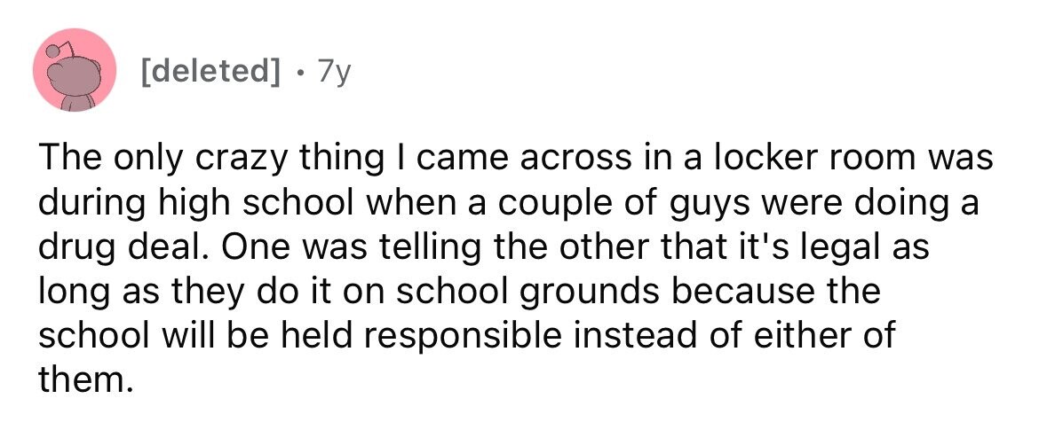 7y The only crazy thing I came across in a locker room was during high school when a couple of guys were doing a drug deal. One was telling the other that it's legal as long as they do it on school grounds because the school will be held responsible instead of either of them.