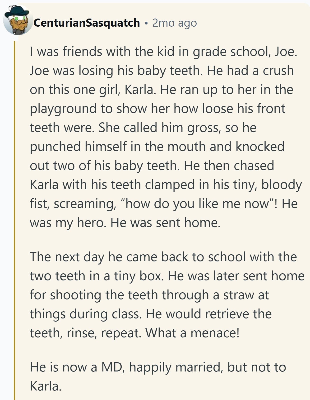 CenturianSasquatch 2mo ago I was friends with the kid in grade school, Joe. Joe was losing his baby teeth. Не had a crush on this one girl, Karla. Не ran up to her in the playground to show her how loose his front teeth were. She called him gross, so he punched himself in the mouth and knocked out two of his baby teeth. Не then chased Karla with his teeth clamped in his tiny, bloody fist, screaming, how do you like me now! Не was my hero. Не was sent home. The next day he came back to school