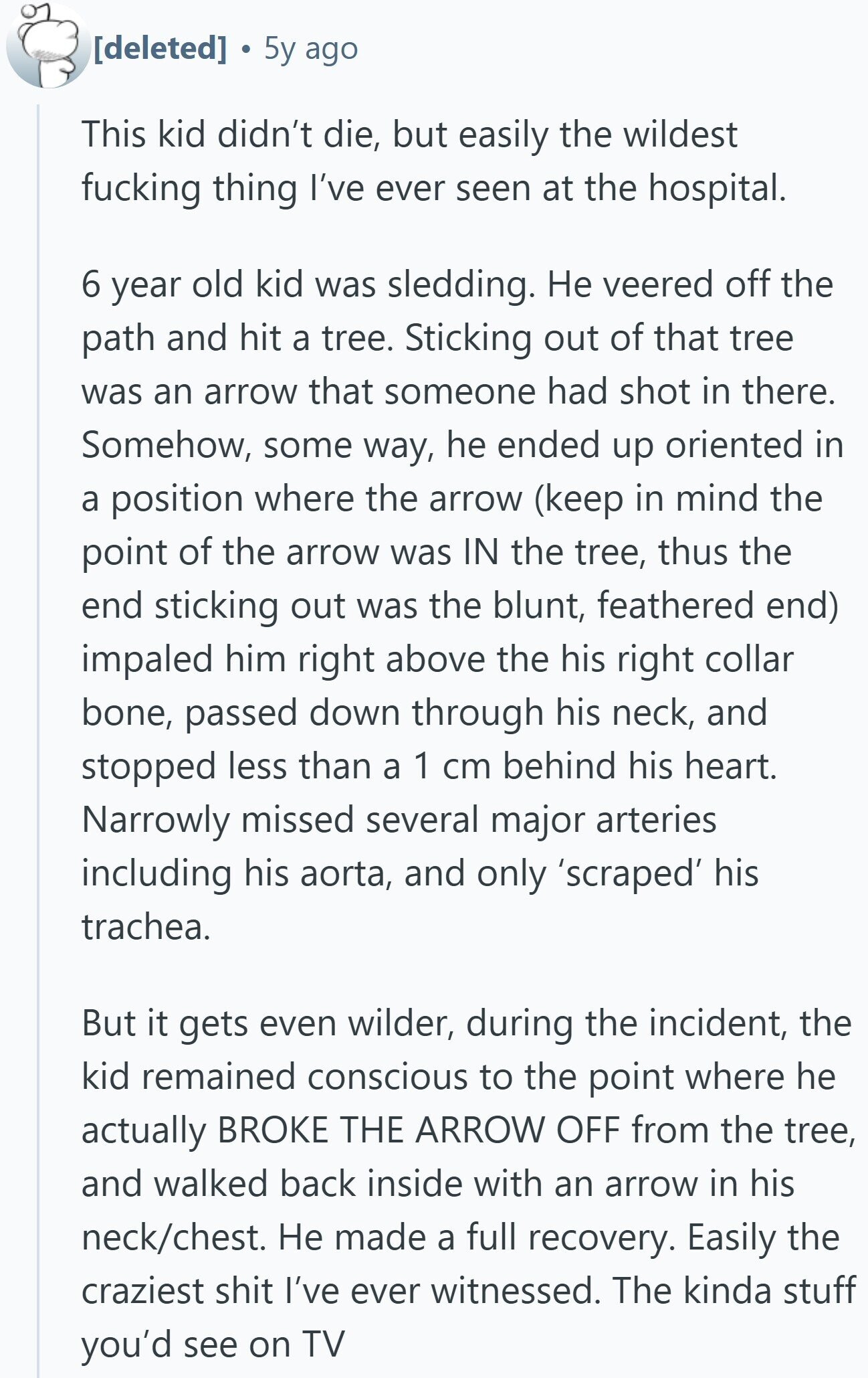 5y ago This kid didn't die, but easily the wildest fucking thing I've ever seen at the hospital. 6 year old kid was sledding. Не veered off the path and hit a tree. Sticking out of that tree was an arrow that someone had shot in there. Somehow, some way, he ended up oriented in a position where the arrow (keep in mind the point of the arrow was IN the tree, thus the end sticking out was the blunt, feathered end) impaled him right above the his right collar bone, passed down through his neck, and stopped less