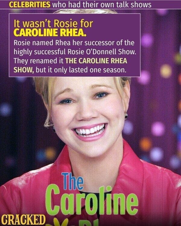 CELEBRITIES who had their own talk shows It wasn't Rosie for CAROLINE RHEA. Rosie named Rhea her successor of the highly successful Rosie O'Donnell Show. They renamed it THE CAROLINE RHEA SHOW, but it only lasted one season. The Caroline CRACKED
