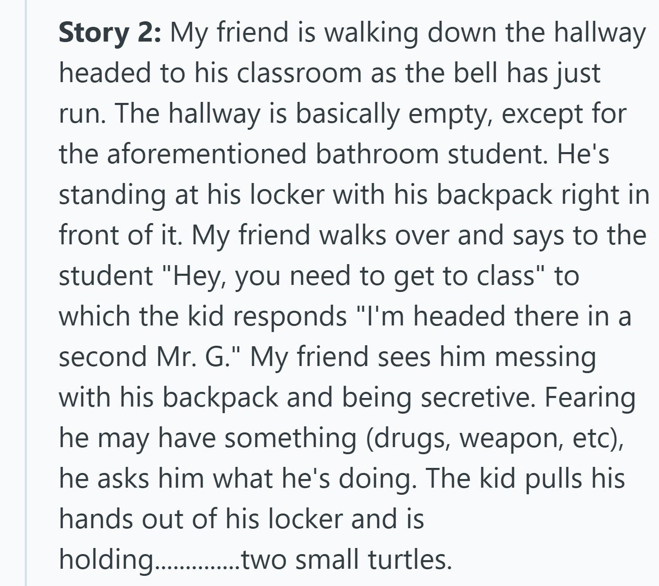 Story 2: My friend is walking down the hallway headed to his classroom as the bell has just run. The hallway is basically empty, except for the aforementioned bathroom student. He's standing at his locker with his backpack right in front of it. My friend walks over and says to the student Hey, you need to get to class to which the kid responds I'm headed there in a second Mr. G. My friend sees him messing with his backpack and being secretive. Fearing he may have something (drugs, weapon, etc), he asks him what he's doing. The kid pulls