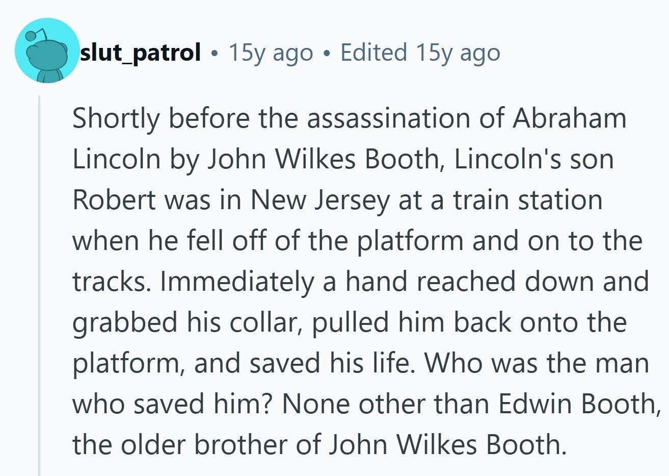 slut_patrol a 15y ago Edited 15y ago Shortly before the assassination of Abraham Lincoln by John Wilkes Booth, Lincoln's son Robert was in New Jersey at a train station when he fell off of the platform and on to the tracks. Immediately a hand reached down and grabbed his collar, pulled him back onto the platform, and saved his life. Who was the man who saved him? None other than Edwin Booth, the older brother of John Wilkes Booth. 