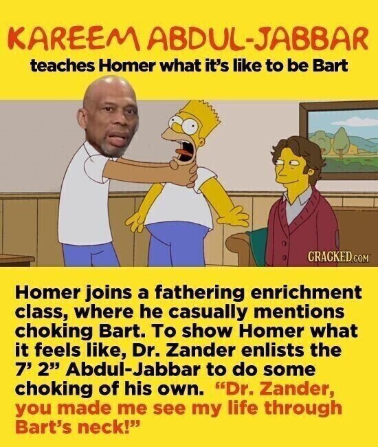 KAREEM ABDUL-JABBAR teaches Homer what it's like to be Bart CRACKED.COM Homer joins a fathering enrichment class, where he casually mentions choking Bart. To show Homer what it feels like, Dr. Zander enlists the 7' 2 Abdul-Jabbar to do some choking of his own. Dr. Zander, you made me see my life through Bart's neck!