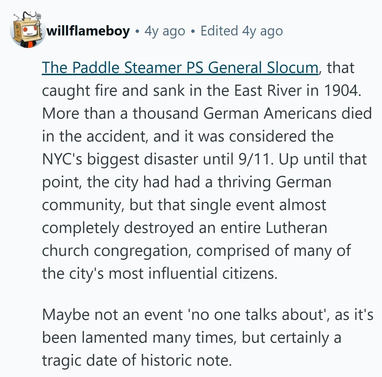 willflameboy 4y ago Edited 4y ago The Paddle Steamer PS General Slocum, that caught fire and sank in the East River in 1904. More than a thousand German Americans died in the accident, and it was considered the NYC's biggest disaster until 9/11. Up until that point, the city had had a thriving German community, but that single event almost completely destroyed an entire Lutheran church congregation, comprised of many of the city's most influential citizens. Maybe not an event 'no one talks about', as it's been lamented many times, but certainly a tragic date of historic note.