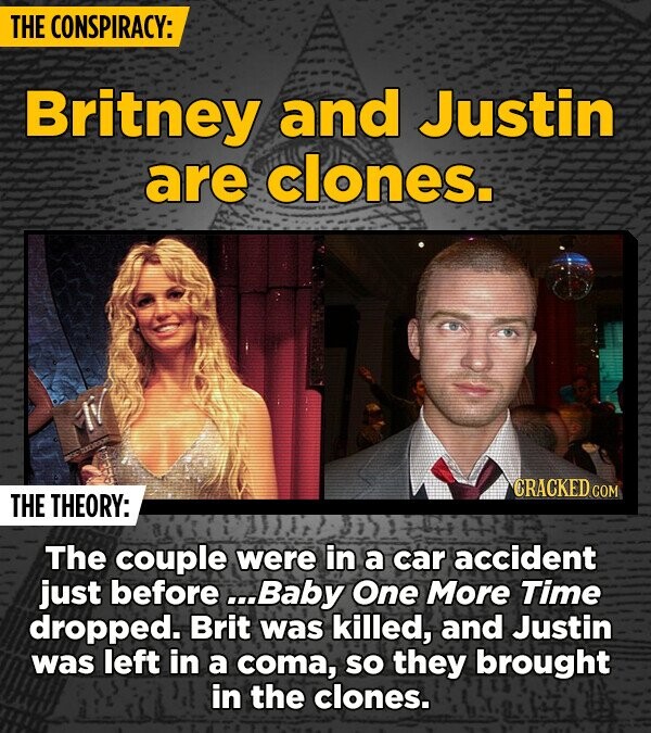 THE CONSPIRACY: Britney and Justin are clones. CRACKED.COM THE THEORY: The couple were in a car accident just before ...Baby One More Time dropped. Brit was killed, and Justin was left in a coma, so they brought in the clones.