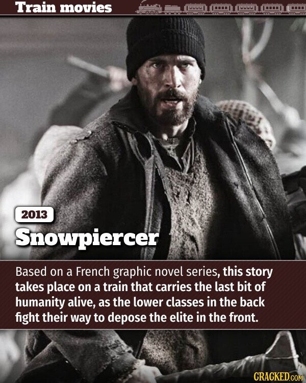 Train movies 2013 Snowpiercer Based on a French graphic novel series, this story takes place on a train that carries the last bit of humanity alive, as the lower classes in the back fight their way to depose the elite in the front. CRACKED.COM