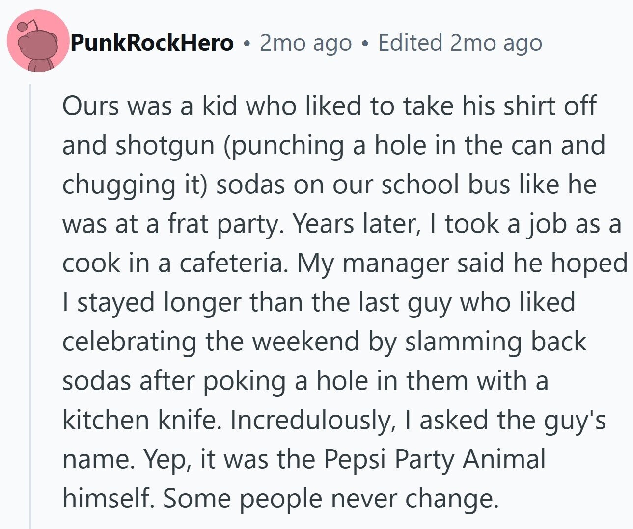 PunkRockHero 2mo ago Edited 2mo ago Ours was a kid who liked to take his shirt off and shotgun (punching a hole in the can and chugging it) sodas on our school bus like he was at a frat party. Years later, I took a job as a cook in a cafeteria. My manager said he hoped I stayed longer than the last guy who liked celebrating the weekend by slamming back sodas after poking a hole in them with a kitchen knife. Incredulously, I asked the guy's name. Yep, it was the Pepsi Party Animal himself. Some people never