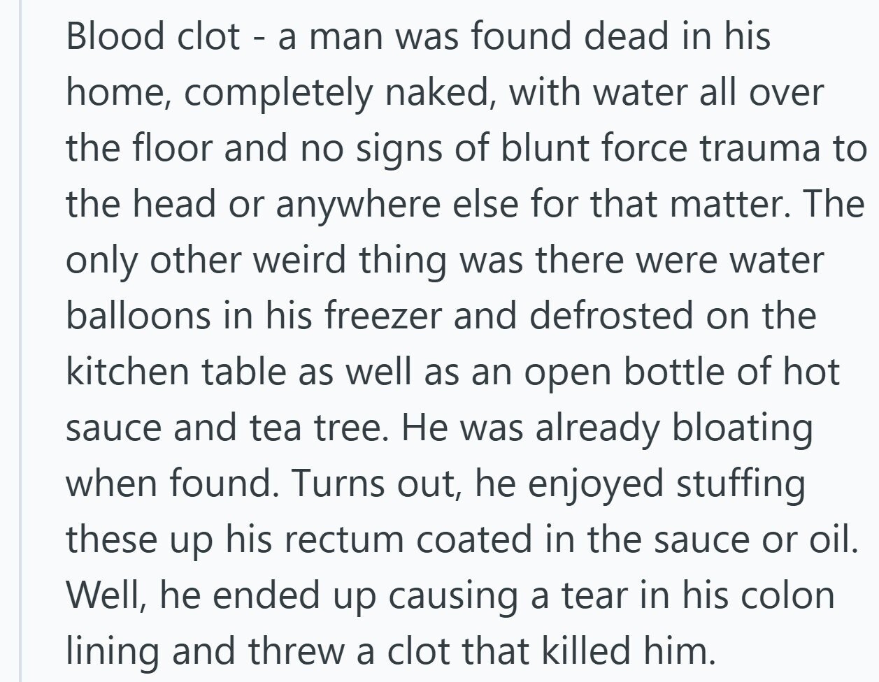 Blood clot - a man was found dead in his home, completely naked, with water all over the floor and no signs of blunt force trauma to the head or anywhere else for that matter. The only other weird thing was there were water balloons in his freezer and defrosted on the kitchen table as well as an open bottle of hot sauce and tea tree. Не was already bloating when found. Turns out, he enjoyed stuffing these up his rectum coated in the sauce or oil. Well, he ended up causing a tear in his colon lining and threw a clot