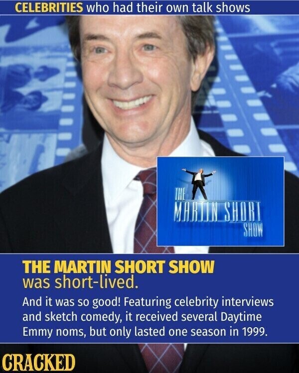 CELEBRITIES who had their own talk shows THE MARTIN SHORT SHOW THE MARTIN SHORT SHOW was short-lived. And it was so good! Featuring celebrity interviews and sketch comedy, it received several Daytime Emmy noms, but only lasted one season in 1999. CRACKED