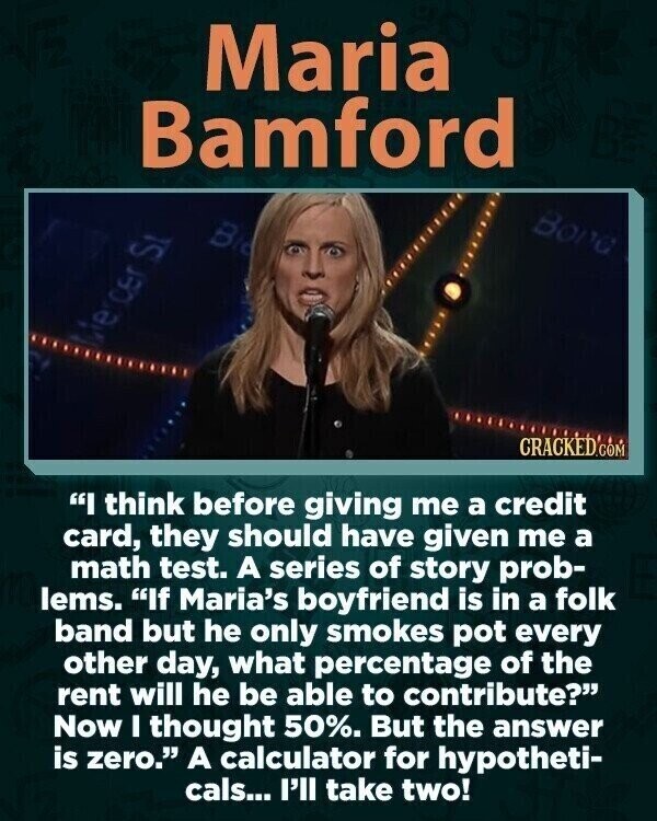 Maria Bamford Bong B ercer St CRACKED.COM I think before giving me a credit card, they should have given me a math test. A series of story prob- Ilems. If Maria's boyfriend is in a folk band but he only smokes pot every other day, what percentage of the rent will he be able to contribute? Now I thought 50%. But the answer is zero. A calculator for hypotheti- cals... I'll take two!