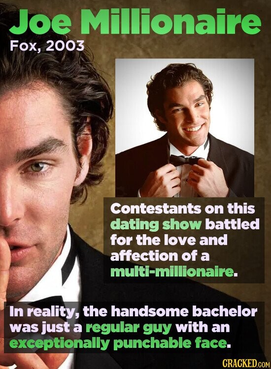 Joe Millionaire Fox, 2003 Contestants on this dating show battled for the love and affection of a multi-millionaire. In reality, the handsome bachelor was just a regular guy with an exceptionally punchable face. CRACKED.COM