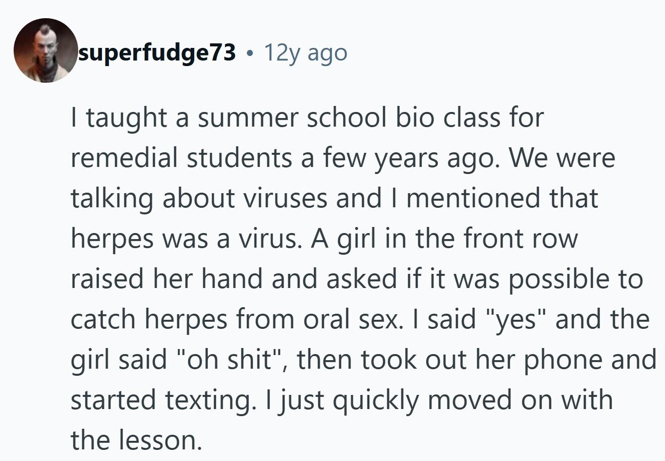 superfudge73 . 12y ago I taught a summer school bio class for remedial students a few years ago. We were talking about viruses and I mentioned that herpes was a virus. A girl in the front row raised her hand and asked if it was possible to catch herpes from oral sex. I said yes and the girl said oh shit, then took out her phone and started texting. I just quickly moved on with the lesson.