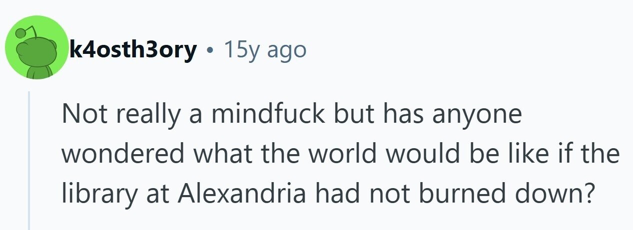 k4osth3ory ... 15y ago Not really a mindfuck but has anyone wondered what the world would be like if the library at Alexandria had not burned down? 