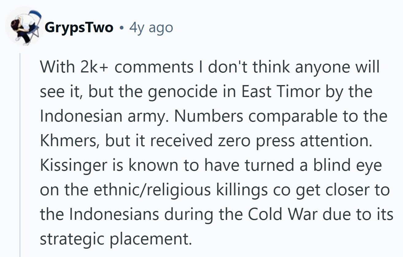 GrypsTwo . 4y ago With 2k+ comments I don't think anyone will see it, but the genocide in East Timor by the Indonesian army. Numbers comparable to the Khmers, but it received zero press attention. Kissinger is known to have turned a blind eye on the ethnic/religious killings со get closer to the Indonesians during the Cold War due to its strategic placement.