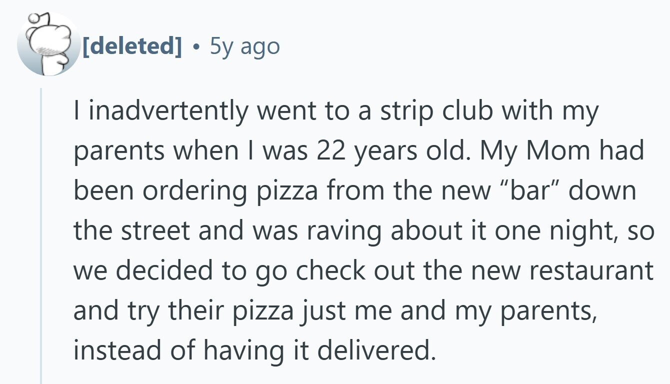 . 5y ago I inadvertently went to a strip club with my parents when I was 22 years old. My Mom had been ordering pizza from the new bar down the street and was raving about it one night, so we decided to go check out the new restaurant and try their pizza just me and my parents, instead of having it delivered.