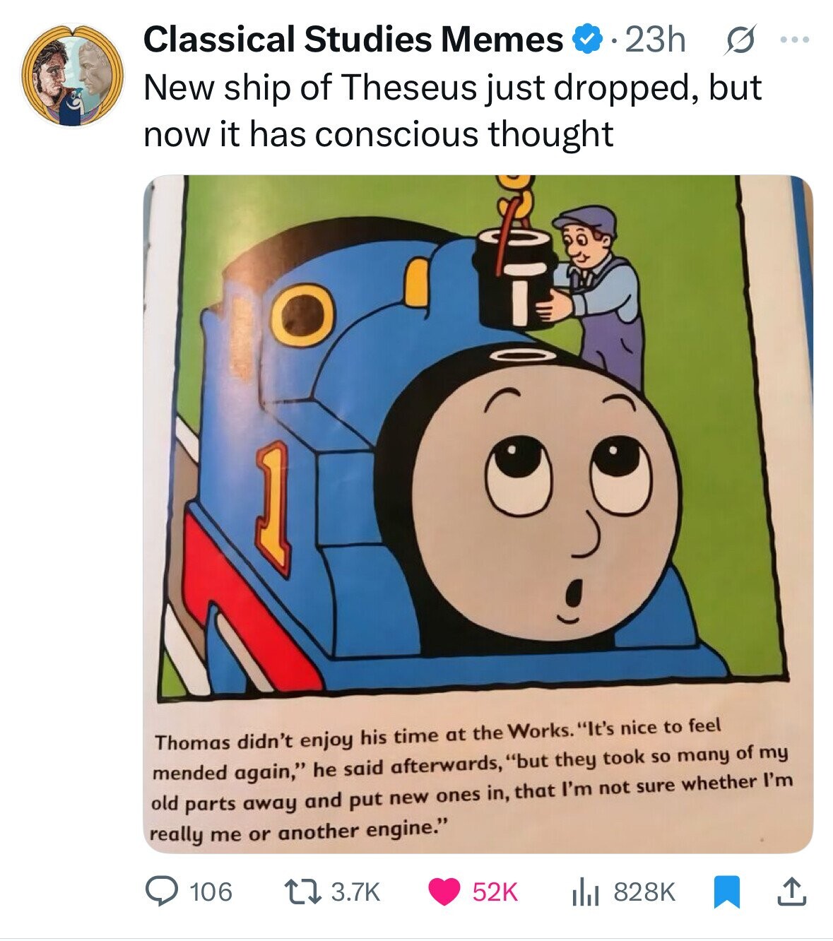 Classical Studies Memes 23h s ... New ship of Theseus just dropped, but now it has conscious thought 1 Thomas didn't enjoy his time at the Works. It's nice to feel mended again, he said afterwards, but they took so many of my old parts away and put new ones in, that I'm not sure whether I'm really me or another engine. 106 3.7K 52K 828K 