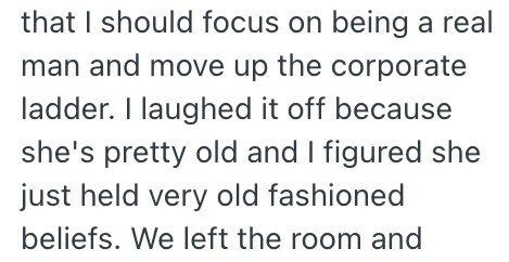 that I should focus on being a real man and move up the corporate ladder. I laughed it off because she's pretty old and I figured she just held very old fashioned beliefs. We left the room and