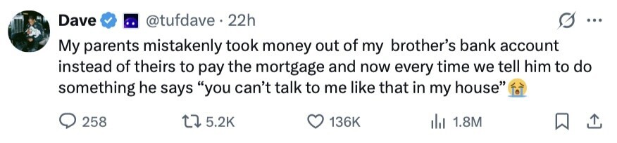 Dave @tufdave . 22h ... My parents mistakenly took money out of my brother's bank account instead of theirs to pay the mortgage and now every time we tell him to do something he says you can't talk to me like that in my house 258 5.2K 136K del 1.8M 