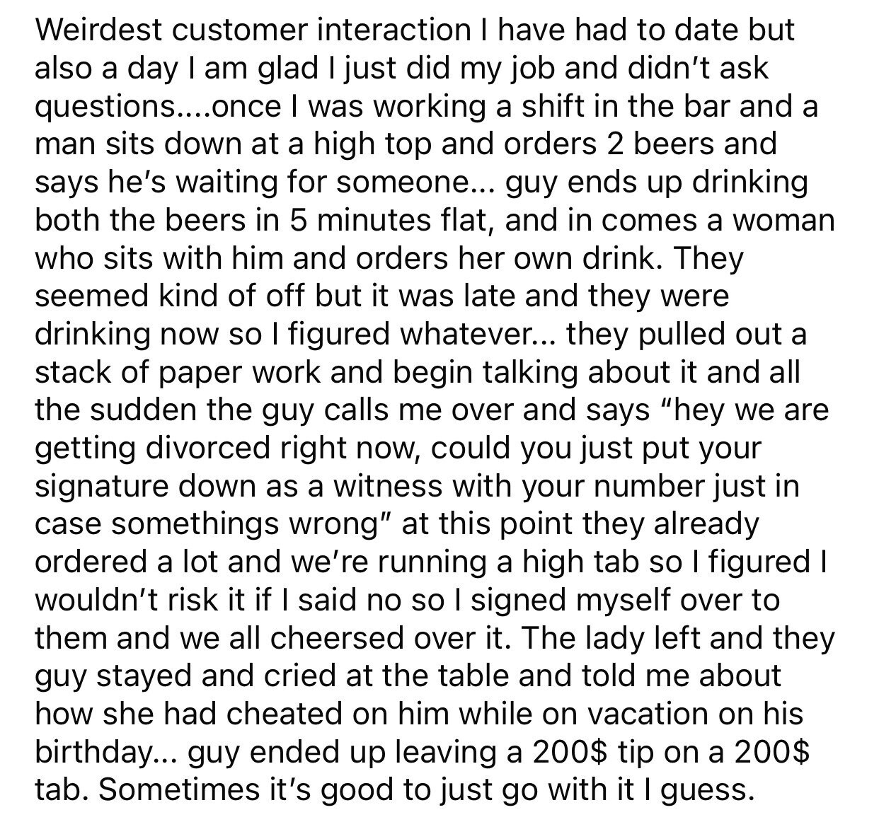 Weirdest customer interaction I have had to date but also a day I am glad I just did my job and didn't ask questions....once I was working a shift in the bar and a man sits down at a high top and orders 2 beers and says he's waiting for someone... guy ends up drinking both the beers in 5 minutes flat, and in comes a woman who sits with him and orders her own drink. They seemed kind of off but it was late and they were drinking now so I figured whatever... they pulled out a stack of