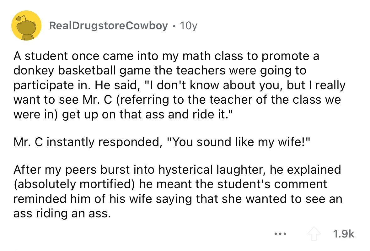 RealDrugstoreCowboy . 10y A student once came into my math class to promote a donkey basketball game the teachers were going to participate in. Не said, I don't know about you, but I really want to see Mr. с (referring to the teacher of the class we were in) get up on that ass and ride it. Mr. с instantly responded, You sound like my wife! After my peers burst into hysterical laughter, he explained (absolutely mortified) he meant the student's comment reminded him of his wife saying that she wanted to see an ass riding an ass. ... 1.9k 