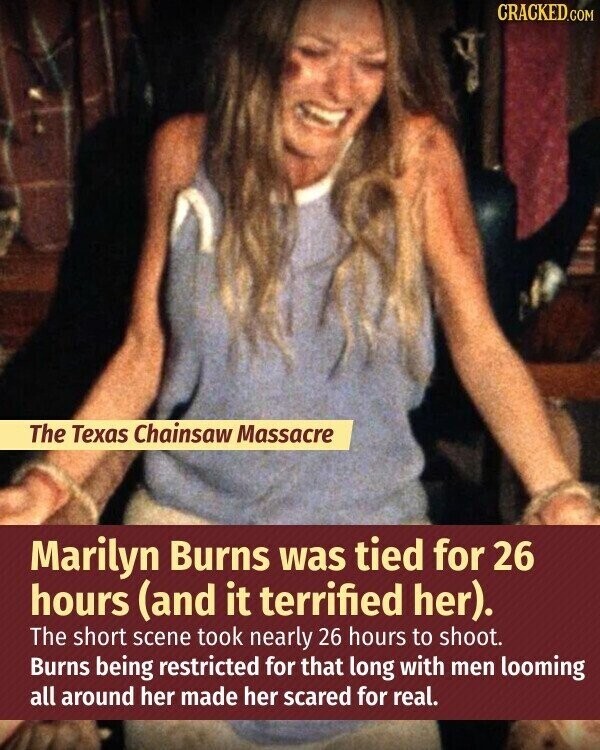 CRACKED.COM The Texas Chainsaw Massacre Marilyn Burns was tied for 26 hours (and it terrified her). The short scene took nearly 26 hours to shoot. Burns being restricted for that long with men looming all around her made her scared for real.