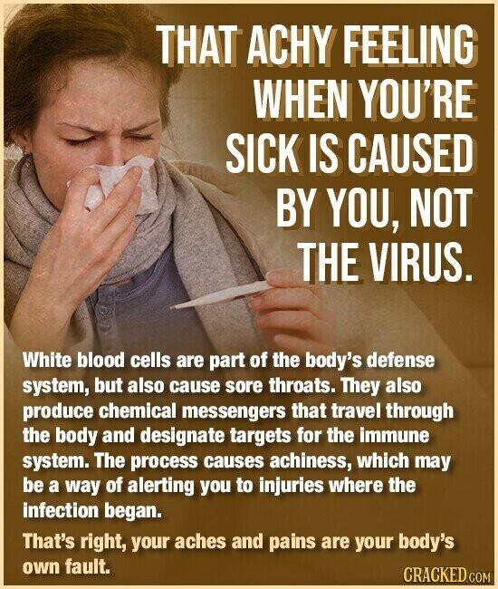 THAT ACHY FEELING WHEN YOU'RE SICK IS CAUSED BY YOU, NOT THE VIRUS. White blood cells are part of the body's defense system, but also cause sore throats. They also produce chemical messengers that travel through the body and designate targets for the immune system. The process causes achiness, which may be a way of alerting you to injuries where the infection began. That's right, your aches and pains are your body's own fault. CRACKED.COM