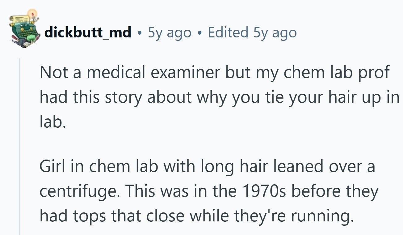 dickbutt_md . 5y ago BU Edited 5y ago Not a medical examiner but my chem lab prof had this story about why you tie your hair up in lab. Girl in chem lab with long hair leaned over a centrifuge. This was in the 1970s before they had tops that close while they're running.