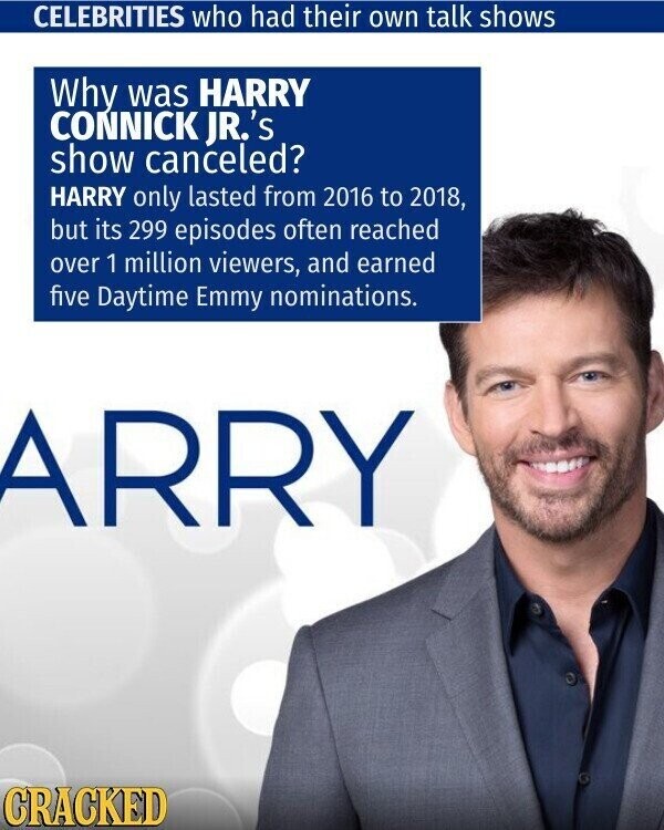 CELEBRITIES who had their own talk shows Why was HARRY CONNICK JR.'s show canceled? HARRY only lasted from 2016 to 2018, but its 299 episodes often reached over 1 million viewers, and earned five Daytime Emmy nominations. ARRY CRACKED