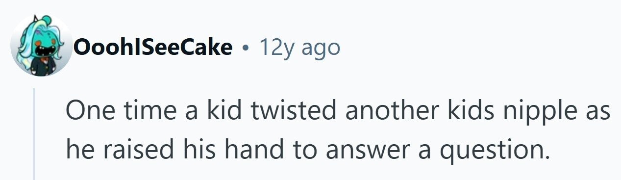 OoohlSeeCake . 12y ago One time a kid twisted another kids nipple as he raised his hand to answer a question.