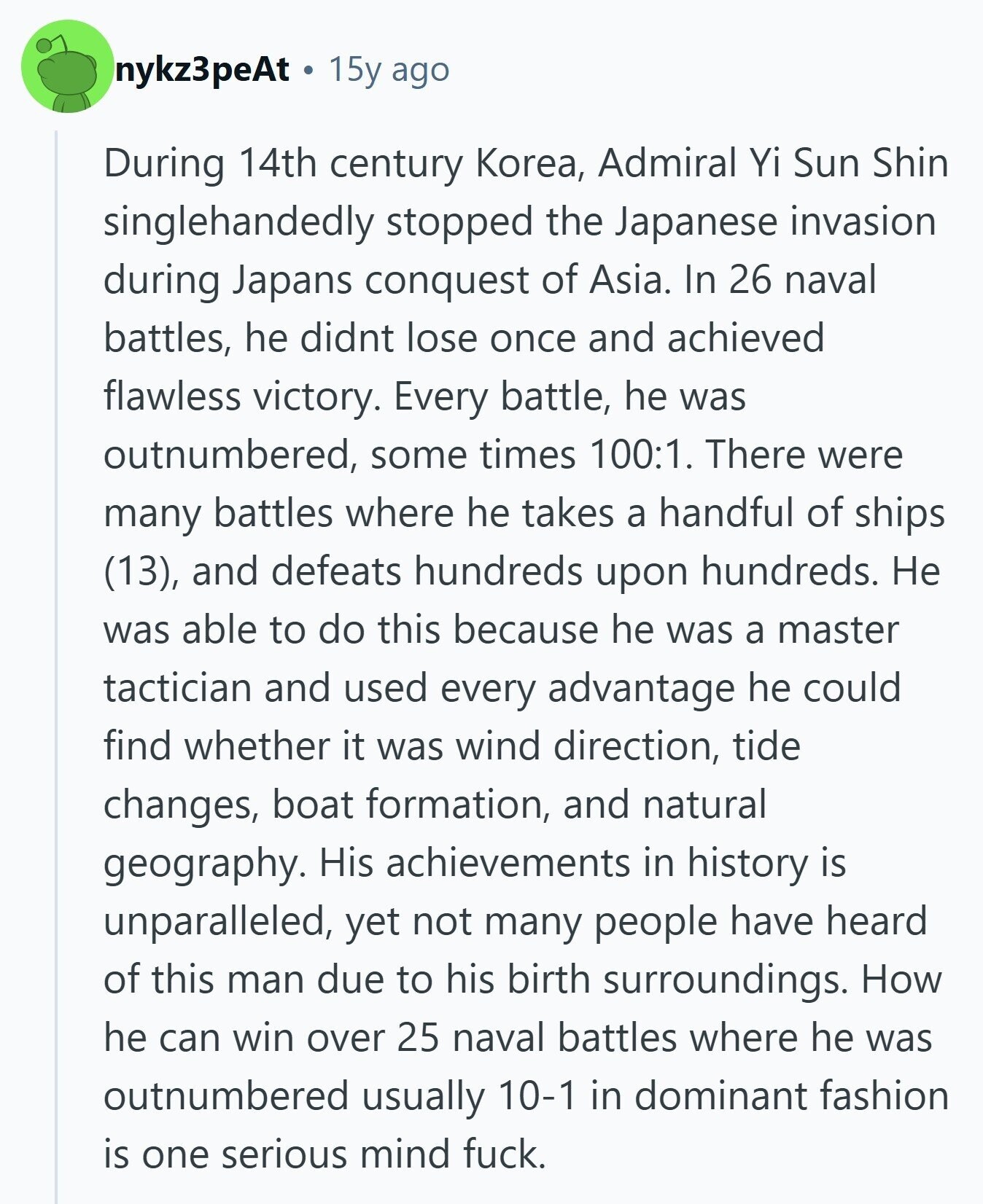nykz3peAt 15y ago During 14th century Korea, Admiral Yi Sun Shin singlehandedly stopped the Japanese invasion during Japans conquest of Asia. In 26 naval battles, he didnt lose once and achieved flawless victory. Every battle, he was outnumbered, some times 100:1. There were many battles where he takes a handful of ships (13), and defeats hundreds upon hundreds. Не was able to do this because he was a master tactician and used every advantage he could find whether it was wind direction, tide changes, boat formation, and natural geography. His achievements in history is unparalleled, yet not many people have 