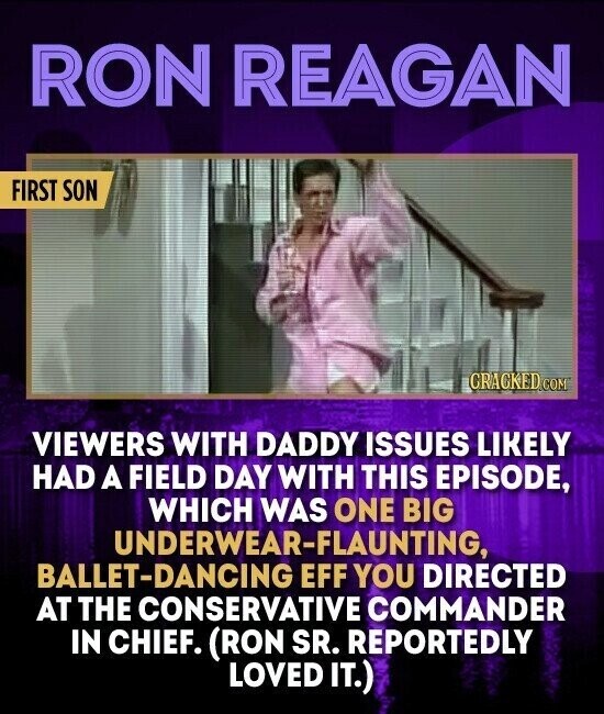 RON REAGAN FIRST SON CRACKED.COM VIEWERS WITH DADDY ISSUES LIKELY HAD A FIELD DAY WITH THIS EPISODE, WHICH WAS ONE BIG UNDERWEAR-FLAUNTING, BALLET-DANCING EFF YOU DIRECTED AT THE CONSERVATIVE COMMANDER IN CHIEF. (RON SR. REPORTEDLY LOVED IT.)