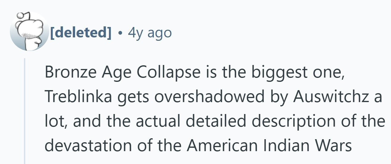 . 4y ago Bronze Age Collapse is the biggest one, Treblinka gets overshadowed by Auswitchz a lot, and the actual detailed description of the devastation of the American Indian Wars