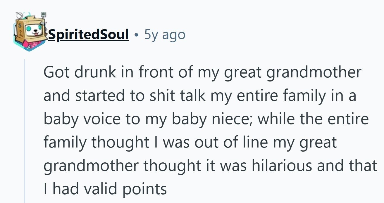SpiritedSoul 5y ago Got drunk in front of my great grandmother and started to shit talk my entire family in a baby voice to my baby niece; while the entire family thought | was out of line my great grandmother thought it was hilarious and that I had valid points