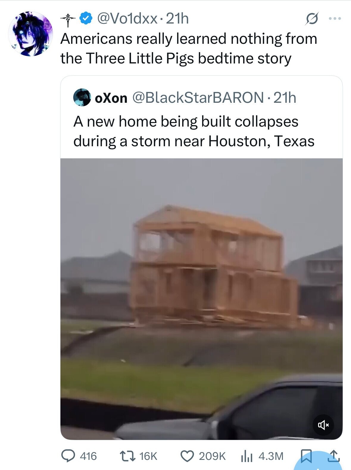 @Vo1dxx.2 21h ... Americans really learned nothing from the Three Little Pigs bedtime story oXon @BlackStarBARON-21h A new home being built collapses during a storm near Houston, Texas 209K 416 16K 4.3M 