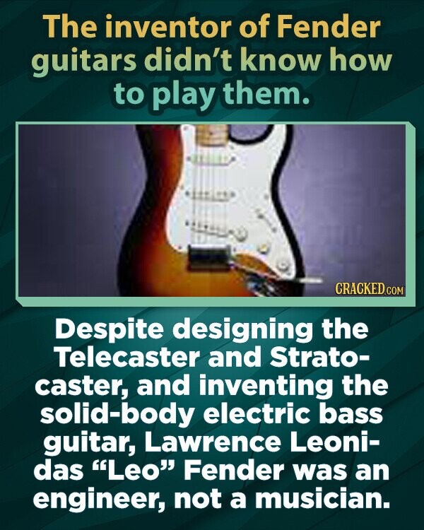 The inventor of Fender guitars didn't know how to play them. CRACKED.COM Despite designing the Telecaster and Strato- caster, and inventing the solid-body electric bass guitar, Lawrence Leoni- das Leo Fender was an engineer, not a musician.