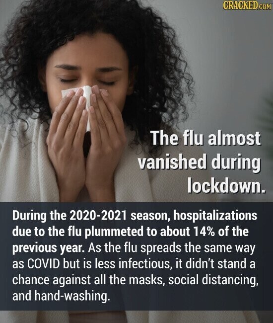 CRACKED.COM The flu almost vanished during lockdown. During the 2020-2021 season, hospitalizations due to the flu plummeted to about 14% of the previous year. As the flu spreads the same way as COVID but is less infectious, it didn't stand a chance against all the masks, social distancing, and hand-washing.