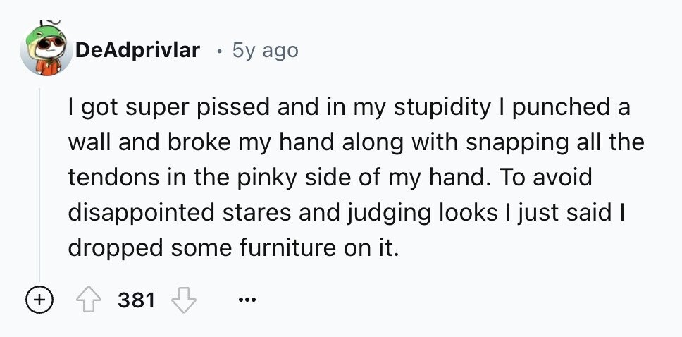 DeAdprivlar 5y ago I got super pissed and in my stupidity I punched a wall and broke my hand along with snapping all the tendons in the pinky side of my hand. To avoid disappointed stares and judging looks I just said I dropped some furniture on it. + 381 ...