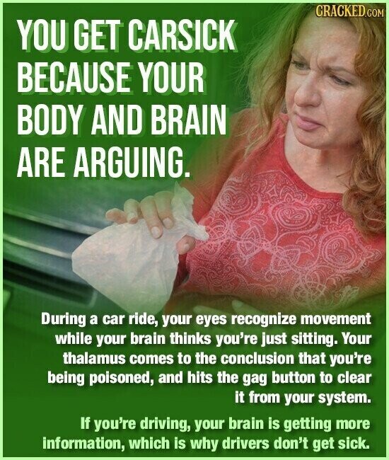 CRACKED.COM YOU GET CARSICK BECAUSE YOUR BODY AND BRAIN ARE ARGUING. During a car ride, your eyes recognize movement while your brain thinks you're just sitting. Your thalamus comes to the conclusion that you're being poisoned, and hits the gag button to clear it from your system. If you're driving, your brain is getting more information, which is why drivers don't get sick.