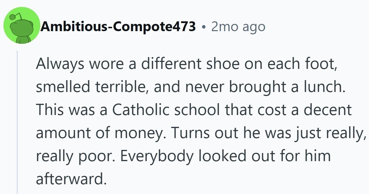Ambitious-Compote473 . 2mo ago Always wore a different shoe on each foot, smelled terrible, and never brought a lunch. This was a Catholic school that cost a decent amount of money. Turns out he was just really, really poor. Everybody looked out for him afterward.