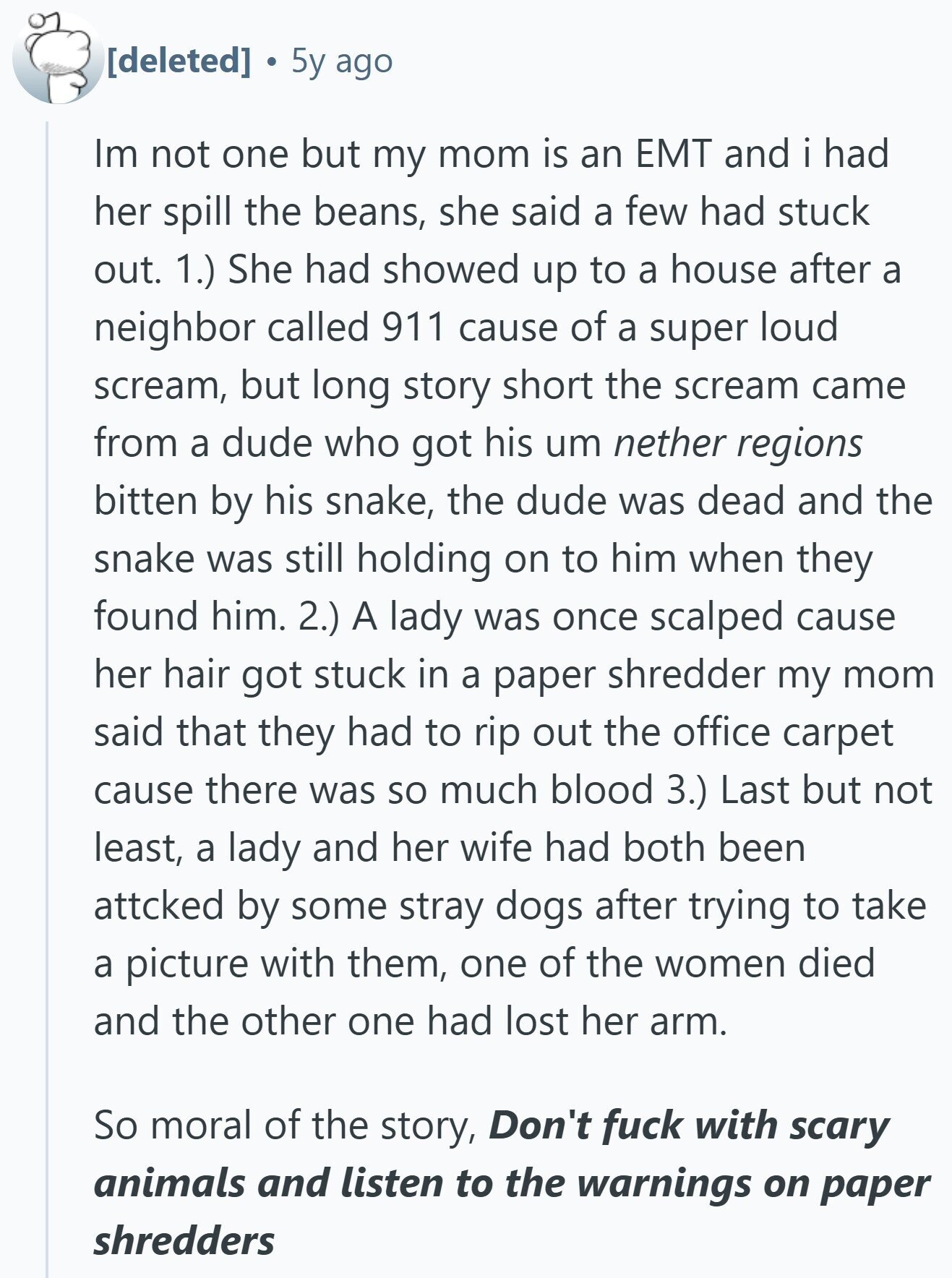5y ago Im not one but my mom is an EMT and i had her spill the beans, she said a few had stuck out. 1.) She had showed up to a house after a neighbor called 911 cause of a super loud scream, but long story short the scream came from a dude who got his um nether regions bitten by his snake, the dude was dead and the snake was still holding on to him when they found him. 2.) A lady was once scalped cause her hair got stuck in a paper shredder my mom said