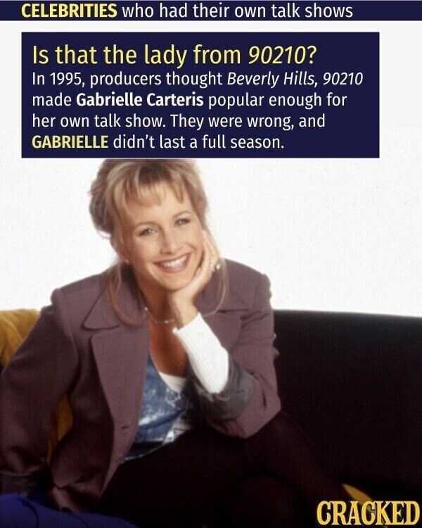 CELEBRITIES who had their own talk shows Is that the lady from 90210? In 1995, producers thought Beverly Hills, 90210 made Gabrielle Carteris popular enough for her own talk show. They were wrong, and GABRIELLE didn't last a full season. CRACKED