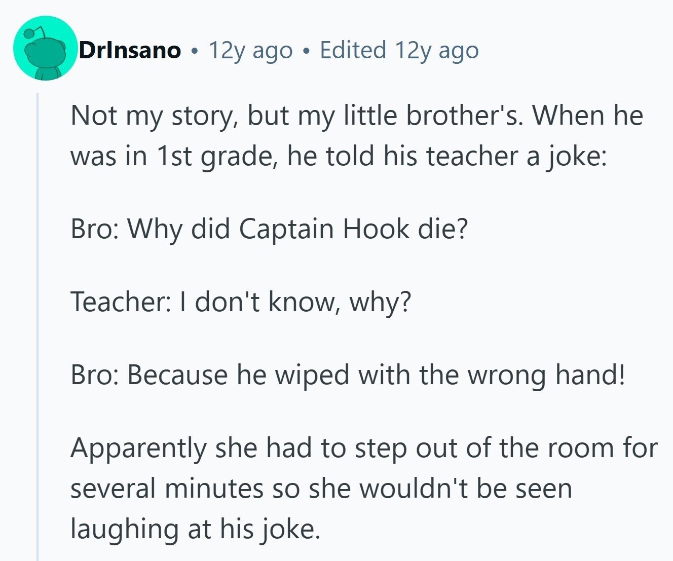 Drlnsano 12y ago S Edited 12y ago Not my story, but my little brother's. When he was in 1st grade, he told his teacher a joke: Bro: Why did Captain Hook die? Teacher: I don't know, why? Bro: Because he wiped with the wrong hand! Apparently she had to step out of the room for several minutes so she wouldn't be seen laughing at his joke.