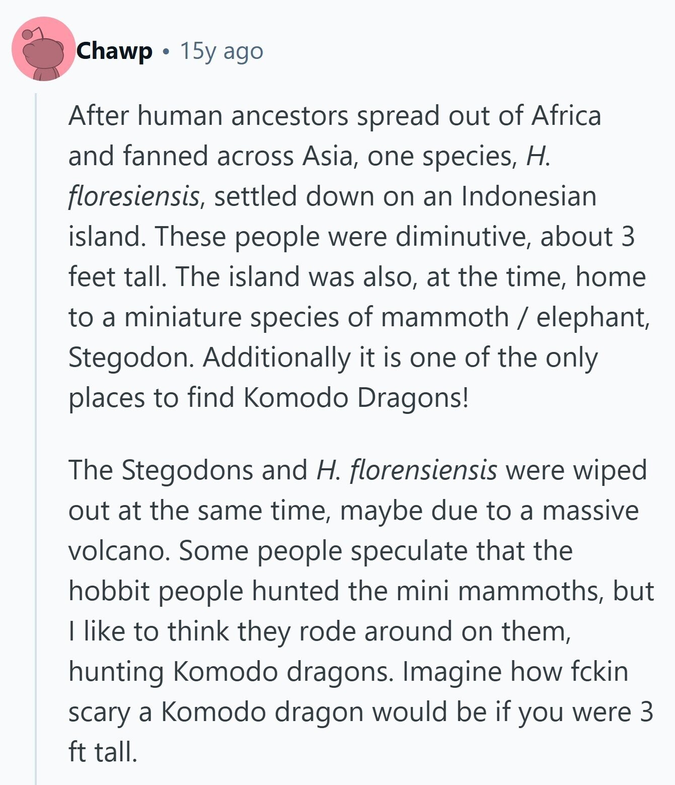 Chawp 15y ago After human ancestors spread out of Africa and fanned across Asia, one species, H. floresiensis, settled down on an Indonesian island. These people were diminutive, about 3 feet tall. The island was also, at the time, home to a miniature species of mammoth / elephant, Stegodon. Additionally it is one of the only places to find Komodo Dragons! The Stegodons and H. florensiensis were wiped out at the same time, maybe due to a massive volcano. Some people speculate that the hobbit people hunted the mini mammoths, but I like to think they rode around on them, hunting Komodo 