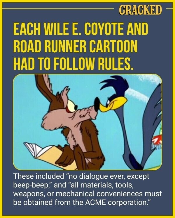 CRACKED EACH WILE E. COYOTE AND ROAD RUNNER CARTOON HAD TO FOLLOW RULES. These included no dialogue ever, except beep-beep, and all materials, tools, weapons, or mechanical conveniences must be obtained from the ACME corporation.