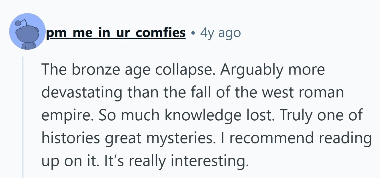 pm me in ur comfies a 4y ago The bronze age collapse. Arguably more devastating than the fall of the west roman empire. So much knowledge lost. Truly one of histories great mysteries. I recommend reading up on it. It's really interesting.